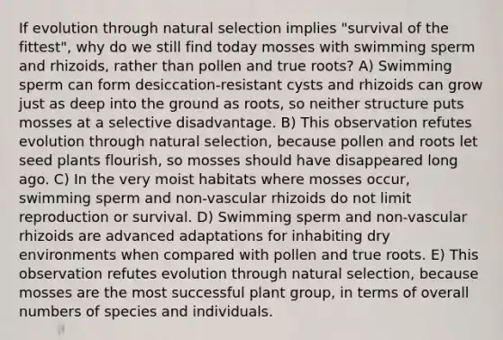 If evolution through natural selection implies "survival of the fittest", why do we still find today mosses with swimming sperm and rhizoids, rather than pollen and true roots? A) Swimming sperm can form desiccation-resistant cysts and rhizoids can grow just as deep into the ground as roots, so neither structure puts mosses at a selective disadvantage. B) This observation refutes evolution through natural selection, because pollen and roots let seed plants flourish, so mosses should have disappeared long ago. C) In the very moist habitats where mosses occur, swimming sperm and non-vascular rhizoids do not limit reproduction or survival. D) Swimming sperm and non-vascular rhizoids are advanced adaptations for inhabiting dry environments when compared with pollen and true roots. E) This observation refutes evolution through natural selection, because mosses are the most successful plant group, in terms of overall numbers of species and individuals.