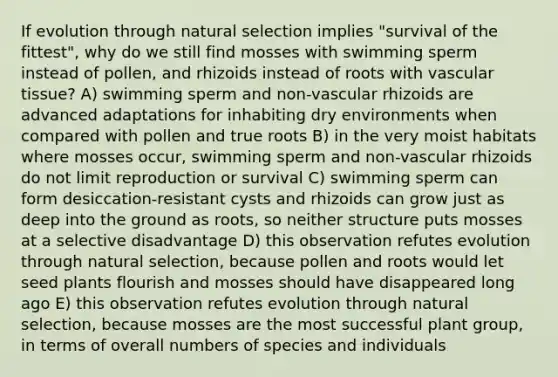 If evolution through natural selection implies "survival of the fittest", why do we still find mosses with swimming sperm instead of pollen, and rhizoids instead of roots with vascular tissue? A) swimming sperm and non-vascular rhizoids are advanced adaptations for inhabiting dry environments when compared with pollen and true roots B) in the very moist habitats where mosses occur, swimming sperm and non-vascular rhizoids do not limit reproduction or survival C) swimming sperm can form desiccation-resistant cysts and rhizoids can grow just as deep into the ground as roots, so neither structure puts mosses at a selective disadvantage D) this observation refutes evolution through natural selection, because pollen and roots would let seed plants flourish and mosses should have disappeared long ago E) this observation refutes evolution through natural selection, because mosses are the most successful plant group, in terms of overall numbers of species and individuals