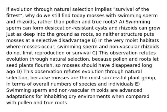 If evolution through natural selection implies "survival of the fittest", why do we still find today mosses with swimming sperm and rhizoids, rather than pollen and true roots? A) Swimming sperm can form desiccation-resistant cysts and rhizoids can grow just as deep into the ground as roots, so neither structure puts mosses at a selective disadvantage B) In the very moist habitats where mosses occur, swimming sperm and non-vascular rhizoids do not limit reproduction or survival C) This observation refutes evolution through natural selection, because pollen and roots let seed plants flourish, so mosses should have disappeared long ago D) This observation refutes evolution through natural selection, because mosses are the most successful plant group, in terms of overall numbers of species and individuals E) Swimming sperm and non-vascular rhizoids are advanced adaptations for inhabiting dry environments when compared with pollen and true roots