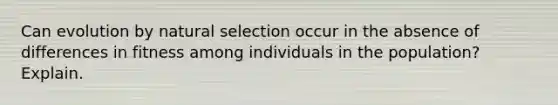 Can evolution by natural selection occur in the absence of differences in fitness among individuals in the population? Explain.