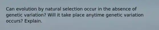 Can evolution by natural selection occur in the absence of genetic variation? Will it take place anytime genetic variation occurs? Explain.