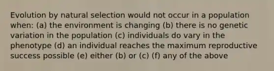 Evolution by natural selection would not occur in a population when: (a) the environment is changing (b) there is no genetic variation in the population (c) individuals do vary in the phenotype (d) an individual reaches the maximum reproductive success possible (e) either (b) or (c) (f) any of the above