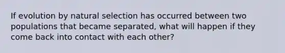 If evolution by natural selection has occurred between two populations that became separated, what will happen if they come back into contact with each other?