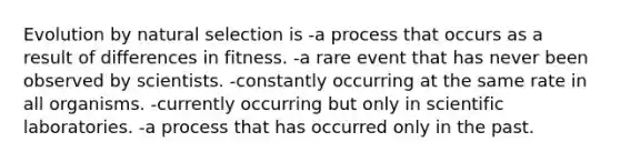 Evolution by natural selection is -a process that occurs as a result of differences in fitness. -a rare event that has never been observed by scientists. -constantly occurring at the same rate in all organisms. -currently occurring but only in scientific laboratories. -a process that has occurred only in the past.