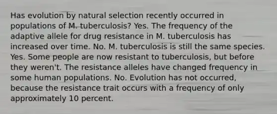 Has evolution by <a href='https://www.questionai.com/knowledge/kAcbTwWr3l-natural-selection' class='anchor-knowledge'>natural selection</a> recently occurred in populations of M. tuberculosis? Yes. The frequency of the adaptive allele for drug resistance in M. tuberculosis has increased over time. No. M. tuberculosis is still the same species. Yes. Some people are now resistant to tuberculosis, but before they weren't. The resistance alleles have changed frequency in some human populations. No. Evolution has not occurred, because the resistance trait occurs with a frequency of only approximately 10 percent.