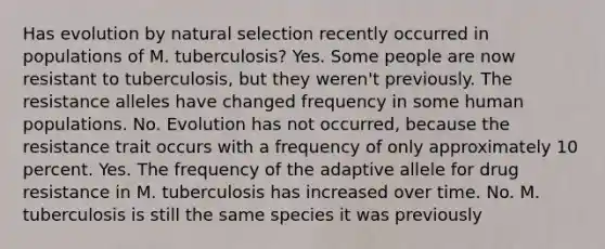 Has evolution by natural selection recently occurred in populations of M. tuberculosis? Yes. Some people are now resistant to tuberculosis, but they weren't previously. The resistance alleles have changed frequency in some human populations. No. Evolution has not occurred, because the resistance trait occurs with a frequency of only approximately 10 percent. Yes. The frequency of the adaptive allele for drug resistance in M. tuberculosis has increased over time. No. M. tuberculosis is still the same species it was previously