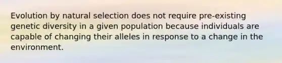 Evolution by natural selection does not require pre-existing genetic diversity in a given population because individuals are capable of changing their alleles in response to a change in the environment.