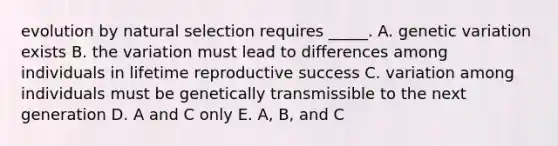 evolution by natural selection requires _____. A. genetic variation exists B. the variation must lead to differences among individuals in lifetime reproductive success C. variation among individuals must be genetically transmissible to the next generation D. A and C only E. A, B, and C