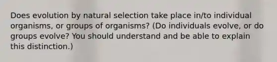 Does evolution by natural selection take place in/to individual organisms, or groups of organisms? (Do individuals evolve, or do groups evolve? You should understand and be able to explain this distinction.)