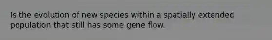 Is the evolution of new species within a spatially extended population that still has some gene flow.