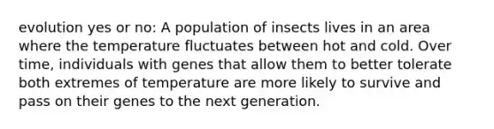 evolution yes or no: A population of insects lives in an area where the temperature fluctuates between hot and cold. Over time, individuals with genes that allow them to better tolerate both extremes of temperature are more likely to survive and pass on their genes to the next generation.