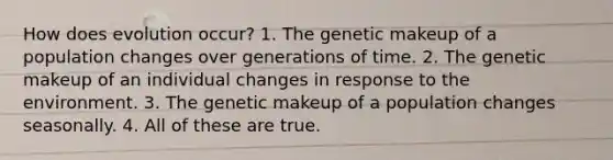 How does evolution occur? 1. The genetic makeup of a population changes over generations of time. 2. The genetic makeup of an individual changes in response to the environment. 3. The genetic makeup of a population changes seasonally. 4. All of these are true.