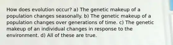 How does evolution occur? a) The genetic makeup of a population changes seasonally. b) The genetic makeup of a population changes over generations of time. c) The genetic makeup of an individual changes in response to the environment. d) All of these are true.