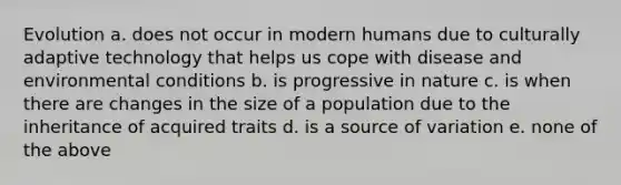 Evolution a. does not occur in modern humans due to culturally adaptive technology that helps us cope with disease and environmental conditions b. is progressive in nature c. is when there are changes in the size of a population due to the inheritance of acquired traits d. is a source of variation e. none of the above