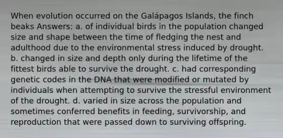 When evolution occurred on the Galápagos Islands, the finch beaks Answers: a. of individual birds in the population changed size and shape between the time of fledging the nest and adulthood due to the environmental stress induced by drought. b. changed in size and depth only during the lifetime of the fittest birds able to survive the drought. c. had corresponding genetic codes in the DNA that were modified or mutated by individuals when attempting to survive the stressful environment of the drought. d. varied in size across the population and sometimes conferred benefits in feeding, survivorship, and reproduction that were passed down to surviving offspring.