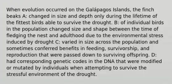 When evolution occurred on the Galápagos Islands, the finch beaks A: changed in size and depth only during the lifetime of the fittest birds able to survive the drought. B: of individual birds in the population changed size and shape between the time of fledging the nest and adulthood due to the environmental stress induced by drought C: varied in size across the population and sometimes conferred benefits in feeding, survivorship, and reproduction that were passed down to surviving offspring. D: had corresponding genetic codes in the DNA that were modified or mutated by individuals when attempting to survive the stressful environment of the drought.