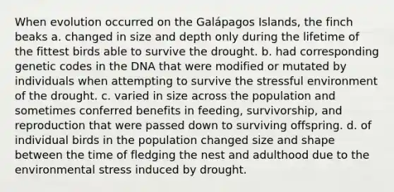 When evolution occurred on the Galápagos Islands, the finch beaks a. changed in size and depth only during the lifetime of the fittest birds able to survive the drought. b. had corresponding genetic codes in the DNA that were modified or mutated by individuals when attempting to survive the stressful environment of the drought. c. varied in size across the population and sometimes conferred benefits in feeding, survivorship, and reproduction that were passed down to surviving offspring. d. of individual birds in the population changed size and shape between the time of fledging the nest and adulthood due to the environmental stress induced by drought.