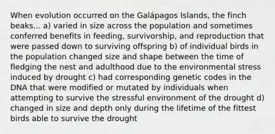 When evolution occurred on the Galápagos Islands, the finch beaks... a) varied in size across the population and sometimes conferred benefits in feeding, survivorship, and reproduction that were passed down to surviving offspring b) of individual birds in the population changed size and shape between the time of fledging the nest and adulthood due to the environmental stress induced by drought c) had corresponding genetic codes in the DNA that were modified or mutated by individuals when attempting to survive the stressful environment of the drought d) changed in size and depth only during the lifetime of the fittest birds able to survive the drought