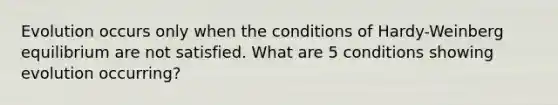 Evolution occurs only when the conditions of Hardy-Weinberg equilibrium are not satisfied. What are 5 conditions showing evolution occurring?