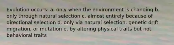 Evolution occurs: a. only when the environment is changing b. only through natural selection c. almost entirely because of directional selection d. only via natural selection, genetic drift, migration, or mutation e. by altering physical traits but not behavioral traits