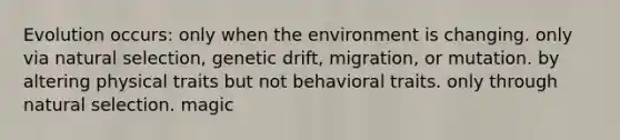 Evolution occurs: only when the environment is changing. only via natural selection, genetic drift, migration, or mutation. by altering physical traits but not behavioral traits. only through natural selection. magic