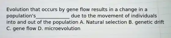 Evolution that occurs by gene flow results in a change in a population's______________ due to the movement of individuals into and out of the population A. Natural selection B. genetic drift C. gene flow D. microevolution