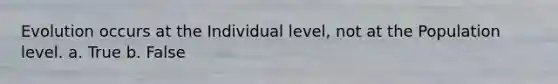 Evolution occurs at the Individual level, not at the Population level. a. True b. False