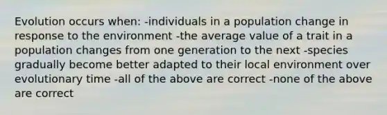 Evolution occurs when: -individuals in a population change in response to the environment -the average value of a trait in a population changes from one generation to the next -species gradually become better adapted to their local environment over evolutionary time -all of the above are correct -none of the above are correct