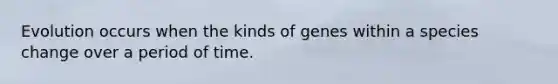 Evolution occurs when the kinds of genes within a species change over a period of time.