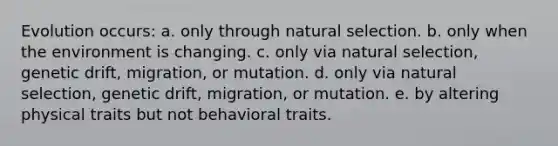 Evolution occurs: a. only through natural selection. b. only when the environment is changing. c. only via natural selection, genetic drift, migration, or mutation. d. only via natural selection, genetic drift, migration, or mutation. e. by altering physical traits but not behavioral traits.