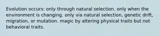 Evolution occurs: only through natural selection. only when the environment is changing. only via natural selection, genetic drift, migration, or mutation. magic by altering physical traits but not behavioral traits.