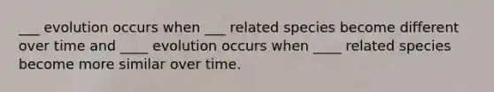 ___ evolution occurs when ___ related species become different over time and ____ evolution occurs when ____ related species become more similar over time.