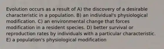 Evolution occurs as a result of A) the discovery of a desirable characteristic in a population. B) an individual's physiological modification. C) an environmental change that forces modification in a resident species. D) better survival or reproduction rates by individuals with a particular characteristic. E) a population's physiological modification