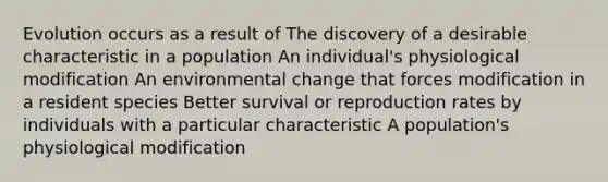 Evolution occurs as a result of The discovery of a desirable characteristic in a population An individual's physiological modification An environmental change that forces modification in a resident species Better survival or reproduction rates by individuals with a particular characteristic A population's physiological modification