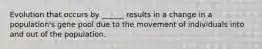 Evolution that occurs by ______ results in a change in a population's gene pool due to the movement of individuals into and out of the population.