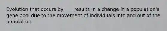 Evolution that occurs by____ results in a change in a population's gene pool due to the movement of individuals into and out of the population.