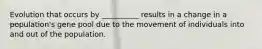 Evolution that occurs by __________ results in a change in a population's gene pool due to the movement of individuals into and out of the population.