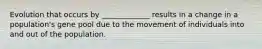 Evolution that occurs by _____________ results in a change in a population's gene pool due to the movement of individuals into and out of the population.
