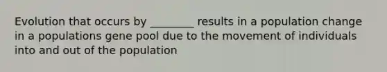 Evolution that occurs by ________ results in a population change in a populations gene pool due to the movement of individuals into and out of the population