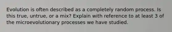 Evolution is often described as a completely random process. Is this true, untrue, or a mix? Explain with reference to at least 3 of the microevolutionary processes we have studied.