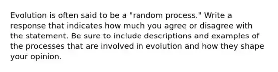 Evolution is often said to be a "random process." Write a response that indicates how much you agree or disagree with the statement. Be sure to include descriptions and examples of the processes that are involved in evolution and how they shape your opinion.