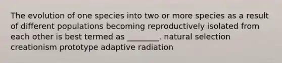 The evolution of one species into two or more species as a result of different populations becoming reproductively isolated from each other is best termed as ________. natural selection creationism prototype adaptive radiation