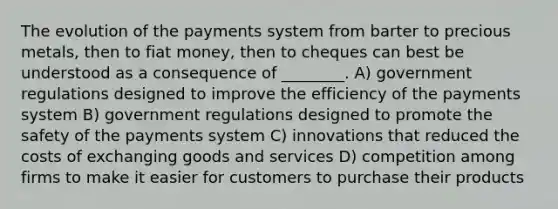 The evolution of the payments system from barter to precious metals, then to fiat money, then to cheques can best be understood as a consequence of ________. A) government regulations designed to improve the efficiency of the payments system B) government regulations designed to promote the safety of the payments system C) innovations that reduced the costs of exchanging goods and services D) competition among firms to make it easier for customers to purchase their products