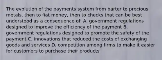 The evolution of the payments system from barter to precious metals, then to fiat money, then to checks that can be best understood as a consequence of: A. government regulations designed to improve the efficiency of the payment B. government regulations designed to promote the safety of the payment C. innovations that reduced the costs of exchanging goods and services D. competition among firms to make it easier for customers to purchase their products