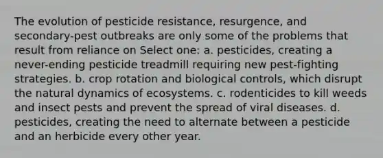 The evolution of pesticide resistance, resurgence, and secondary-pest outbreaks are only some of the problems that result from reliance on Select one: a. pesticides, creating a never-ending pesticide treadmill requiring new pest-fighting strategies. b. crop rotation and biological controls, which disrupt the natural dynamics of ecosystems. c. rodenticides to kill weeds and insect pests and prevent the spread of viral diseases. d. pesticides, creating the need to alternate between a pesticide and an herbicide every other year.