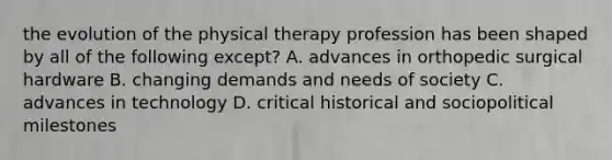 the evolution of the physical therapy profession has been shaped by all of the following except? A. advances in orthopedic surgical hardware B. changing demands and needs of society C. advances in technology D. critical historical and sociopolitical milestones