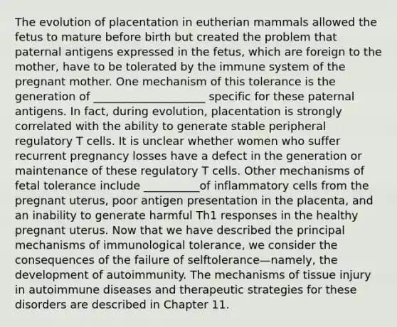 The evolution of placentation in eutherian mammals allowed the fetus to mature before birth but created the problem that paternal antigens expressed in the fetus, which are foreign to the mother, have to be tolerated by the immune system of the pregnant mother. One mechanism of this tolerance is the generation of ____________________ specific for these paternal antigens. In fact, during evolution, placentation is strongly correlated with the ability to generate stable peripheral regulatory T cells. It is unclear whether women who suffer recurrent pregnancy losses have a defect in the generation or maintenance of these regulatory T cells. Other mechanisms of fetal tolerance include __________of inflammatory cells from the pregnant uterus, poor antigen presentation in the placenta, and an inability to generate harmful Th1 responses in the healthy pregnant uterus. Now that we have described the principal mechanisms of immunological tolerance, we consider the consequences of the failure of selftolerance—namely, the development of autoimmunity. The mechanisms of tissue injury in autoimmune diseases and therapeutic strategies for these disorders are described in Chapter 11.