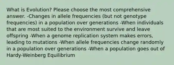 What is Evolution? Please choose the most comprehensive answer. -Changes in allele frequencies (but not genotype frequencies) in a population over generations -When individuals that are most suited to the environment survive and leave offspring -When a genome replication system makes errors, leading to mutations -When allele frequencies change randomly in a population over generations -When a population goes out of Hardy-Weinberg Equilibrium