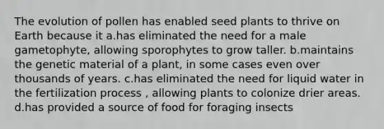 The evolution of pollen has enabled seed plants to thrive on Earth because it a.has eliminated the need for a male gametophyte, allowing sporophytes to grow taller. b.maintains the genetic material of a plant, in some cases even over thousands of years. c.has eliminated the need for liquid water in the fertilization process , allowing plants to colonize drier areas. d.has provided a source of food for foraging insects