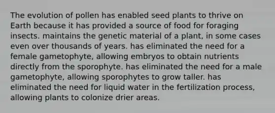 The evolution of pollen has enabled seed plants to thrive on Earth because it has provided a source of food for foraging insects. maintains the genetic material of a plant, in some cases even over thousands of years. has eliminated the need for a female gametophyte, allowing embryos to obtain nutrients directly from the sporophyte. has eliminated the need for a male gametophyte, allowing sporophytes to grow taller. has eliminated the need for liquid water in the fertilization process, allowing plants to colonize drier areas.